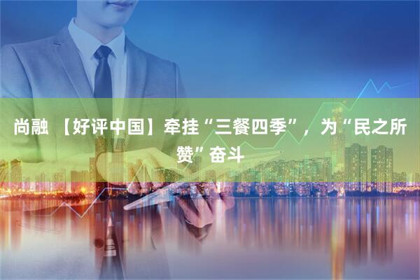 尚融 【好评中国】牵挂“三餐四季”，为“民之所赞”奋斗