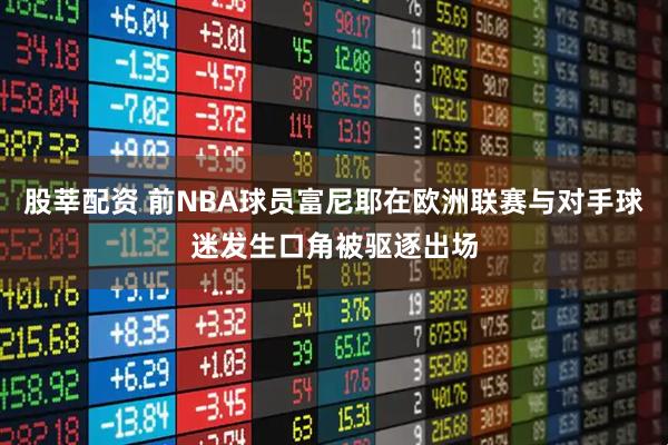 股莘配资 前NBA球员富尼耶在欧洲联赛与对手球迷发生口角被驱逐出场