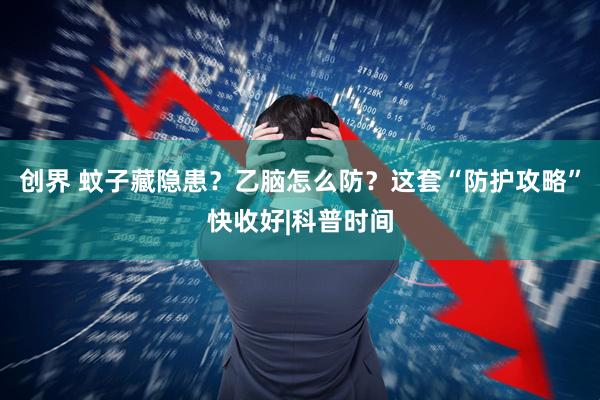 创界 蚊子藏隐患？乙脑怎么防？这套“防护攻略”快收好|科普时间